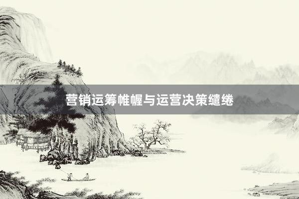 营销运筹帷幄与运营决策缱绻